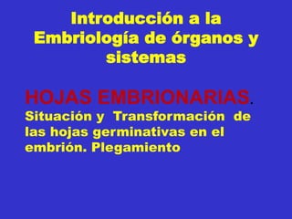 Introducción a la
Embriología de órganos y
sistemas
HOJAS EMBRIONARIAS.
Situación y Transformación de
las hojas germinativas en el
embrión. Plegamiento
 