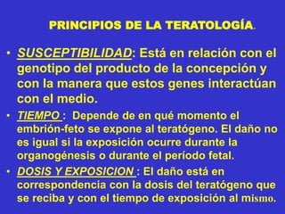 PRINCIPIOS DE LA TERATOLOGÍA.
• SUSCEPTIBILIDAD: Está en relación con el
genotipo del producto de la concepción y
con la manera que estos genes interactúan
con el medio.
• TIEMPO : Depende de en qué momento el
embrión-feto se expone al teratógeno. El daño no
es igual si la exposición ocurre durante la
organogénesis o durante el período fetal.
• DOSIS Y EXPOSICION : El daño está en
correspondencia con la dosis del teratógeno que
se reciba y con el tiempo de exposición al mismo.
 