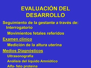 EVALUACIÓN DEL
DESARROLLO
Seguimiento de la gestante a través de:
Interrogatorio
Movimientos fetales referidos
Examen clínico
Medición de la altura uterina
Medios Diagnósticos
Ultrasonografía
Análisis del líquido Amniótico
Alfa- feto proteína
 