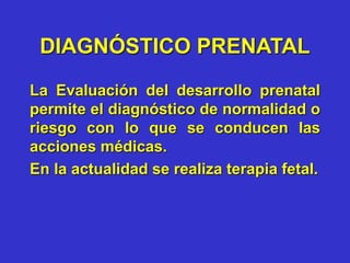 DIAGNÓSTICO PRENATAL
La Evaluación del desarrollo prenatal
permite el diagnóstico de normalidad o
riesgo con lo que se conducen las
acciones médicas.
En la actualidad se realiza terapia fetal.
 