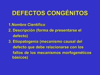 DEFECTOS CONGÉNITOS
1.Nombre Científico
2. Descripción (forma de presentarse el
defecto)
3. Etiopatogenia (mecanismo causal del
defecto que debe relacionarse con los
fallos de los mecanismos morfogenéticos
básicos)
 