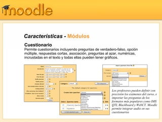 Características -  Módulos Cuestionario Permite cuestionarios incluyendo preguntas de verdadero-falso, opción múltiple, respuestas cortas, asociación, preguntas al azar, numéricas, incrustadas en el texto y todas ellas pueden tener gráficos. Los profesores pueden definir con precisión los exámenes del curso, e importar las preguntas de los formatos más populares como IMS QTI, Blackboard y WebCT. Moodle permite integrar audio en sus cuestionarios 
