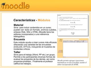 Características  -  Módulos Encuesta Este módulo ayuda a crear cursos más eficaces ofreciendo una variedad de las encuestas (COLLES, ATTLS), incluyendo el muestreo de incidentes críticos. Taller Sirve para el trabajo  (Word, PP etc.)  en grupo. Permite a los participantes diversas formas de evaluar los proyectos de los demás, así como proyectos-prototipo.   Finalmente el profesor califica los trabajos. Material Sirve  para incluir contenidos en un curso;  pueden ser: texto sin formato, archivos subidos, enlaces Web, Wiki o HTML (Moodle tiene los editores incorporados) o una referencia bibliográfica.  Moodle permite agregar expresiones matemáticas en una actividad, usando el editor incorporado de HTML 