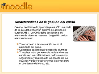 Características de la gestión del curso Crear el contenido de aprendizaje es sólo una parte de lo que debe hacer un sistema de gestión de curso (CMS).  Un CMS debe gestionar a los alumnos de diversas maneras. La gestión de los alumnos incluye:  Tener acceso a la información sobre el alumnado del curso. Capacidad para realizar grupos de alumnos Y muchos más, por ejemplo: aplicar diversas escalas en las calificaciones de los alumnos, seguimiento y registros de los acceso de los usuarios y poder subir archivos externos para el uso dentro del curso, etc. 