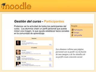 Gestión del curso -  Participantes Podemos ver la actividad de todos los participantes del curso.  Los alumnos crean un perfil personal que pueda incluir una imagen, lo que ayuda establecer lazos sociales en la comunidad de aprendizaje Los alumnos rellena una página personal con su perfil. La inclusión de una imagen y de los detalles de su perfil crean conexión social. 