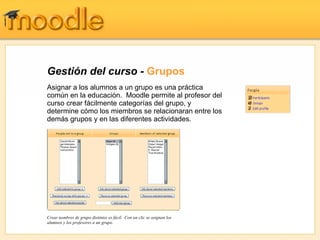 Gestión del curso -  Grupos Asignar a los alumnos a un grupo es una práctica común en la educación.  Moodle permite al profesor del curso crear fácilmente categorías del grupo, y determine cómo los miembros se relacionaran entre los demás grupos y en las diferentes actividades. Crear nombres de grupo distintos es fácil.  Con un clic se asignan los alumnos y los profesores a un grupo. 