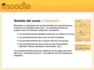 Gestión del curso -  Calendario Mantener un calendario de acontecimientos es importante para el alumno y el profesor del curso.  Los acontecimientos se pueden crear en diversas categorías, incluyendo: Los acontecimientos próximos aparecen en el pagina principal del curso, avisando al alumno.  Las alarmas son de colores por categoría. Los acontecimientos globales aparecen en todos los cursos Los acontecimientos del curso los fija el profesor.  Los acontecimientos de un grupo solo los ve el grupo. Los acontecimientos del usuario los fija el estudiante   (ejemplo: fechas señaladas, personales, etc.). 