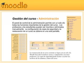 Gestión del curso -  Administración El panel de control de la administración permite con un solo clic todas las funciones importantes de la gestión del curso.  Los profesores y los estudiantes pueden ser inscritos o eliminados manualmente.  La configuración de copia de seguridad y la restauración de un curso se obtiene en una sola pantalla. La restauración de un curso existente se logra con un solo clic. Moodle hace fácil reutilizar cursos y compartirlos con otros profesores. La copia de seguridad puede incluir o excluir los archivos de los alumnos y datos del curso 