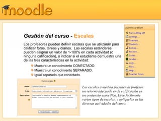 Gestión del curso -  Escalas Los profesores pueden definir escalas que se utilizarán para calificar foros, tareas y diarios.  Las escalas estándares pueden asignar un valor de 1-100% en cada actividad (o ninguna calificación), o indicar si el estudiante demuestra una de las tres características en la actividad : Las escalas a medida permiten al profesor un retorno adecuada en la calificación en un contenido específico. Cree fácilmente varios tipos de escalas, y aplíquelas en las diversas actividades del curso. Muestra un conocimiento CONECTADO. Muestra un conocimiento SEPARADO. Igual separado que conectado.  