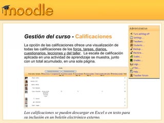 Gestión del curso -  Calificaciones La opción de las calificaciones ofrece una visualización de todas las calificaciones de los  foros, tareas, diarios, cuestionarios, lecciones y del taller .  La escala de calificación aplicada en una actividad de aprendizaje se muestra, junto con un total acumulado, en una sola página. Los calificaciones se pueden descargar en Excel o en texto para su inclusión en un boletín electrónico externo. 