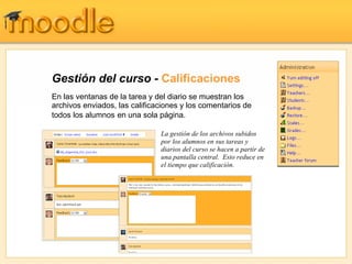 Gestión del curso -  Calificaciones En las ventanas de la tarea y del diario se muestran los archivos enviados, las calificaciones y los comentarios de todos los alumnos   en una sola página.  La gestión de los archivos subidos por los alumnos en sus tareas y diarios del curso se hacen a partir de una pantalla central.  Esto reduce en el tiempo que calificación. 