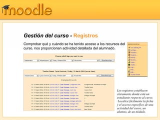 Gestión del curso -  Registros Comprobar qué y cuándo se ha tenido acceso a los recursos del curso, nos proporcionan actividad detallada del alumnado. Los registros establecen claramente donde está un estudiante respecto al curso.  Localice fácilmente la fecha y el acceso específico de una actividad del curso, un alumno, de un módulo. 