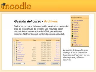 Gestión del curso -  Archivos Todos los recursos del curso están localizados dentro del área de los archivos de Moodle. Los recursos están disponibles al usar el editor de HTML, permitiendo incluirlos fácilmente en el contenido en una actividad. La gestión de los archivos se asemeja al de su ordenador, haciendo fácil agregar, mover, descomprimir y eliminar recursos. 