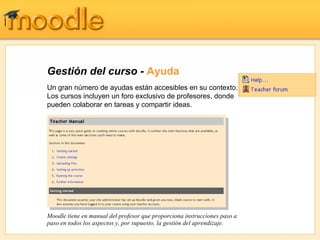 Gestión del curso -  Ayuda Un gran número de ayudas están accesibles en su contexto.  Los cursos incluyen un foro exclusivo de profesores, donde pueden colaborar en tareas y compartir ideas. Moodle tiene en manual del profesor que proporciona instrucciones paso a paso en todos los aspectos y, por supuesto, la gestión del aprendizaje. 