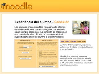 Experiencia del alumno -  Conexión Los alumnos encuentran fácil navegar en la páginas del curso de Moodle con su navegador; los enlaces están siempre presentes.  La conexión se produce en una pantalla familiar.  El alta de una cuenta inicial puede hacerla el propio alumno o el administrador. Moodle tiene su propio sistema de autentificación, pero integrará además una base de datos, POP3, IMAP, LDAP o NNTP externo, permitiendo un dominio amplio de la conexión. La barra de la navegación proporciona enlaces con la página principal del curso y sus actividades 
