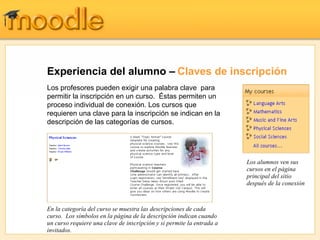Experiencia del alumno –   Claves de inscripción Los profesores pueden exigir una palabra clave  para permitir la inscripción en un curso.  Éstas permiten un proceso individual de conexión. Los cursos que requieren una clave para la inscripción se indican en la descripción de las categorías de cursos. En la categoría del curso se muestra las descripciones de cada curso.  Los símbolos en la página de la descripción indican cuando un curso requiere una clave de inscripción y si permite la entrada a invitados. Los alumnos ven sus cursos en el página principal del sitio después de la conexión 