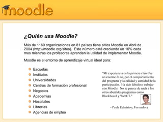 ¿Quién usa Moodle? Más de 1160 organizaciones en 81 países tiene sitios Moodle en Abril de 2004 (http://moodle.org/sites).  Este número está creciendo un 10% cada mes mientras los profesores aprenden la utilidad de implementar Moodle. Moodle es el entorno de aprendizaje virtual ideal para: Escuelas Institutos  Universidades Centros de formación profesional Negocios Academias Hospitales Librerías Agencias de empleo "Mi experiencia en la primera clase fue un enorme éxito, por el comportamiento del programa y la calidad y cantidad de la participación.  Ha sido fabuloso trabajar con Moodle.  No se parece de nada a los otros aburridos programas como Blackboard y WebCT." - Paula Edmiston,  Formadora 