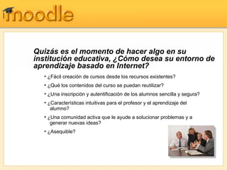 Quizás es el momento de hacer algo en su institución educativa, ¿Cómo desea su entorno de aprendizaje basado en Internet? ¿Fácil creación de cursos desde los recursos existentes? ¿Qué los contenidos del curso se puedan reutilizar?  ¿Una inscripción y autentificación de los alumnos sencilla y segura?  ¿Características intuitivas para el profesor y el aprendizaje del   alumno?  ¿Una comunidad activa que le ayude a solucionar problemas y a   generar nuevas ideas? ¿Asequible? 