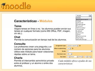 Características -  Módulos Tarea Asigna tareas en línea o no;  los alumnos pueden enviar sus tareas en cualquier formato (como MS Office, PDF, imagen, a/v etc.). Chat   Permite la comunicación en tiempo real de los alumnos. Cada módulo ofrece ayudas de sus características Consulta Los profesores crean una pregunta y un número de opciones para los alumnos.  Utilice este módulo para hacer votaciones rápidas sobre un tema. Charla Permite el intercambio asincrónico privado entre el profesor y un alumno o entre dos alumnos. 