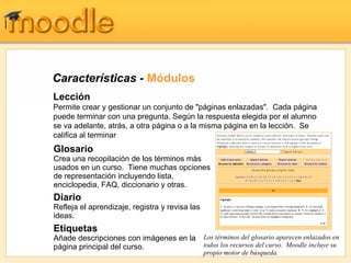 Características -  Módulos Glosario Crea una recopilación de los términos más usados en un curso.  Tiene muchas opciones de representación incluyendo lista, enciclopedia, FAQ, diccionario y otras. Diario Refleja el aprendizaje, registra y revisa las ideas.   Etiquetas Añade descripciones con imágenes en la página principal del curso. Los términos del glosario aparecen enlazados en todos los recursos del curso.  Moodle incluye su propio motor de búsqueda. Lección Permite crear y gestionar un conjunto de "páginas enlazadas".  Cada página puede terminar con una pregunta. Según la respuesta elegida por el alumno se va adelante, atrás, a otra página o a la misma página en la lección.  Se califica al terminar 