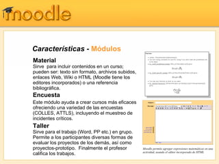 Características - Módulos
Material
Sirve para incluir contenidos en un curso;
pueden ser: texto sin formato, archivos subidos,
enlaces Web, Wiki o HTML (Moodle tiene los
editores incorporados) o una referencia
bibliográfica.
Encuesta
Este módulo ayuda a crear cursos más eficaces
ofreciendo una variedad de las encuestas
(COLLES, ATTLS), incluyendo el muestreo de
incidentes críticos.
Taller
Sirve para el trabajo (Word, PP etc.) en grupo.
Permite a los participantes diversas formas de
evaluar los proyectos de los demás, así como
proyectos-prototipo. Finalmente el profesor        Moodle permite agregar expresiones matemáticas en una
                                                   actividad, usando el editor incorporado de HTML
califica los trabajos.
 