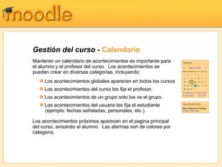 Gestión del curso - Calendario
Mantener un calendario de acontecimientos es importante para
el alumno y el profesor del curso. Los acontecimientos se
pueden crear en diversas categorías, incluyendo:
     Los acontecimientos globales aparecen en todos los cursos
     Los acontecimientos del curso los fija el profesor.
     Los acontecimientos de un grupo solo los ve el grupo.
     Los acontecimientos del usuario los fija el estudiante
     (ejemplo: fechas señaladas, personales, etc.).

Los acontecimientos próximos aparecen en el pagina principal
del curso, avisando al alumno. Las alarmas son de colores por
categoría.
 