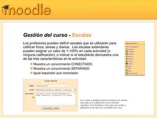 Gestión del curso - Escalas
Los profesores pueden definir escalas que se utilizarán para
calificar foros, tareas y diarios. Las escalas estándares
pueden asignar un valor de 1-100% en cada actividad (o
ninguna calificación), o indicar si el estudiante demuestra una
de las tres características en la actividad:
      Muestra un conocimiento CONECTADO.
      Muestra un conocimiento SEPARADO.
      Igual separado que conectado.




                                     Las escalas a medida permiten al profesor un retorno
                                     adecuada en la calificación en un contenido
                                     específico. Cree fácilmente varios tipos de escalas, y
                                     aplíquelas en las diversas actividades del curso.
 