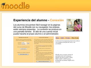 Experiencia del alumno - Conexión
Los alumnos encuentran fácil navegar en la páginas
del curso de Moodle con su navegador; los enlaces
están siempre presentes. La conexión se produce en
una pantalla familiar. El alta de una cuenta inicial
puede hacerla el propio alumno o el administrador.


                                             La barra de la navegación proporciona enlaces
                                             con la página principal del curso y sus
                                             actividades




                                             Moodle tiene su propio sistema de
                                             autentificación, pero integrará
                                             además una base de datos, POP3,
                                             IMAP, LDAP o NNTP externo,
                                             permitiendo un dominio amplio de la
                                             conexión.
 