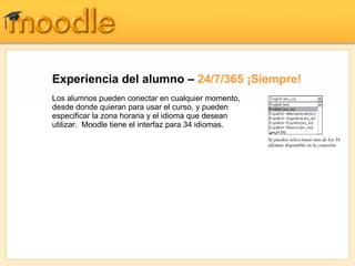 Experiencia del alumno – 24/7/365 ¡Siempre!
Los alumnos pueden conectar en cualquier momento,
desde donde quieran para usar el curso, y pueden
especificar la zona horaria y el idioma que desean
utilizar. Moodle tiene el interfaz para 34 idiomas.
                                                      Se pueden seleccionar uno de los 34
                                                      idiomas disponible en la conexión
 