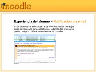 Experiencia del alumno – Notificación vía email
Si los alumnos se “subscriben” a los foros los nuevos mensajes
serán enviados vía correo electrónico. Además, los profesores
pueden elegir la notificación en las charlas privadas.




El correo electrónico se envía, en formato HTML, a cada alumno inscrito en
los foros.
 
