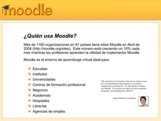¿Quién usa Moodle?
Más de 1160 organizaciones en 81 países tiene sitios Moodle en Abril de
2004 (http://moodle.org/sites). Este número está creciendo un 10% cada
mes mientras los profesores aprenden la utilidad de implementar Moodle.
Moodle es el entorno de aprendizaje virtual ideal para:

     Escuelas
     Institutos
     Universidades                               "Mi experiencia en la primera clase fue un enorme éxito,
                                                 por el comportamiento del programa y la calidad y
     Centros de formación profesional            cantidad de la participación. Ha sido fabuloso trabajar
                                                 con Moodle. No se parece de nada a los otros aburridos
     Negocios                                    programas como Blackboard y WebCT."

     Academias
                                                              - Paula Edmiston, Formadora
     Hospitales
     Librerías
     Agencias de empleo
 