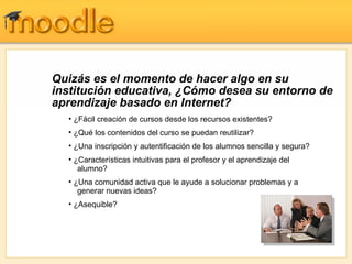 Quizás es el momento de hacer algo en su
institución educativa, ¿Cómo desea su entorno de
aprendizaje basado en Internet?
  • ¿Fácil creación de cursos desde los recursos existentes?
  • ¿Qué los contenidos del curso se puedan reutilizar?
  • ¿Una inscripción y autentificación de los alumnos sencilla y segura?
  • ¿Características intuitivas para el profesor y el aprendizaje del
     alumno?
  • ¿Una comunidad activa que le ayude a solucionar problemas y a
     generar nuevas ideas?
  • ¿Asequible?
 