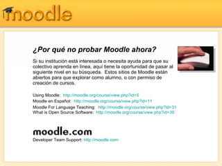 ¿Por qué no probar Moodle ahora?
Si su institución está interesada o necesita ayuda para que su
colectivo aprenda en línea, aquí tiene la oportunidad de pasar al
siguiente nivel en su búsqueda. Estos sitios de Moodle están
abiertos para que explorar como alumno, o con permiso de
creación de cursos.

Using Moodle: http://moodle.org/course/view.php?id=5
Moodle en Español: http://moodle.org/course/view.php?id=11
Moodle For Language Teaching: http://moodle.org/course/view.php?id=31
What is Open Source Software: http://moodle.org/course/view.php?id=30




Developer Team Support: http://moodle.com
 