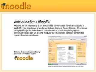 ¡Introducción a Moodle!
Moodle es un alternativa a las soluciones comerciales como Blackboard y
WebCT, y se distribuye gratuitamente bajo licencia Open Source. El entorno
de aprendizaje de Moodle está basado en los principios pedagógicos
constructivistas, con un diseño modular que hace fácil agregar contenidos
que motivan al estudiante.




Entorno de aprendizaje modular y
dinámico orientado a objetos




                                   Moodle tiene un interfaz intuitivo para la navegación que hace fácil crear cursos
 