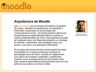 Arquitectura de Moodle
Las actividades son el corazón del sistema de gestión
de cursos. Moodle fue diseñado por un educador e
informático, basándose en los principios del
“constructivismo social”. El Constructivismo afirma que      Martin Dougiamas
el aprendizaje es especialmente efectivo cuando se        Creador y director de desarrollo

realiza compartiendolo con otros. Esa experiencia puede
ser cualquier cosa: una frase pronunciada o un mensaje
en Internet, o elementos más complejos como una
pintura, una casa o una aplicación informática.

El concepto del constructivismo social amplía las ideas
comentadas en un grupo social que construye su
aprendizaje unos con otros, creando en colaboración
una cultura de compartir contenidos y significados.
Cuando uno se sumerge dentro de una cultura como
está, estamos aprendiendo continuamente como ser una
parte de esa cultura a muchos niveles.
 