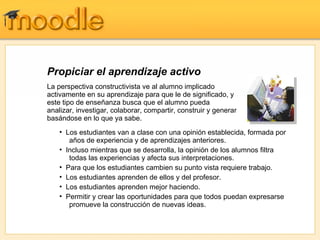Propiciar el aprendizaje activo
La perspectiva constructivista ve al alumno implicado
activamente en su aprendizaje para que le de significado, y
este tipo de enseñanza busca que el alumno pueda
analizar, investigar, colaborar, compartir, construir y generar
basándose en lo que ya sabe.
    • Los estudiantes van a clase con una opinión establecida, formada por
       años de experiencia y de aprendizajes anteriores.
    • Incluso mientras que se desarrolla, la opinión de los alumnos filtra
       todas las experiencias y afecta sus interpretaciones.
    • Para que los estudiantes cambien su punto vista requiere trabajo.
    • Los estudiantes aprenden de ellos y del profesor.
    • Los estudiantes aprenden mejor haciendo.
    • Permitir y crear las oportunidades para que todos puedan expresarse
       promueve la construcción de nuevas ideas.
 