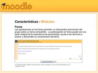 Características - Módulos
Foros
Las aportaciones en los foros permiten un intercambio asincrónico del
grupo sobre un tema compartido. La participación en foros puede ser una
parte integral de la experiencia de aprendizaje, ayuda a los alumnos a
aclarar y desarrollar su comprensión del tema.




Los alumnos pueden calificar las aportaciones al foro, basándose en las escalas determinadas por el
creador del curso
 