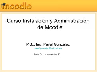 Curso Instalación y Administración
             de Moodle


        MSc. Ing. Pavel González
            pavel.gonzalez@uvirtual.org

            Santa Cruz – Noviembre 2011
 