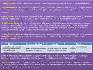 ·  Trabajo en Grupo :   Cualquier tipo de trabajo en grupo cuyo objetivo perseguido sea la transmisión de información y cultura. ·  Juegos Cooperativos : actividades lúdicas y/o formas jugadas en las que un grupo de alumnos tengan que conseguir una meta apoyándose unos en el esfuerzo de otros y en la propia responsabilidad respecto a los demás, propiciando un espíritu de tolerancia.  ·  Juegos de Roles : trata los problemas mediante la acción. Se plantea una situación , se representa y se discute. Se comparten simpatías, afectos y enfados y se aprovecha el componente catártico que supone la exposición de sentimientos. ·  Descubrimiento Guiado : es el primer estilo que supera la barrera cognitiva; el alumno no sólo participa en la organización, tiempo, ritmo de ejecución, etc., sino que participa intelectualmente sobre los problemas planteados, pero guiado por el profesor; el profesor propone y guía al alumno en el proceso forzándolo a elegir entre varias opciones. El Descubrimiento Guiado: producción convergente (dirigida a encontrar un solución correcta). ·  Resolución de Problemas : se espera que el alumno encuentre las soluciones a una situación planteada; el grado de libertad y participación es muy amplio; al alumno conduce y ejecuta los procesos de investigación, exploración, descubrimiento y evaluación; sus pasos son:       Dentro de estos estilos vamos a considerar las siguientes modalidades: La Resolución de Problemas (tareas aisladas) y de Situaciones (conjunto de tareas que conforman la situación). Producción divergente: muchas soluciones. ·  Sinéctica : modelo basado en la  libertad para la creación; sus modalidades: la metáfora (establecer relaciones de semejanza) y la analogía (comparar, describir y exposición emotiva y empática). Se trata de propiciar la libre expresión, originar de nuevas propuestas y desarrollar el pensamiento divergente. Problema   Disonancia Cognitiva   Búsqueda   Soluciones - Motivación hacia la búsqueda. - Planteamiento del problema. - Información precisa:    condiciones, normas, límites… Proceso de desequilibrio cognitivo Necesidad de reequilibración - Actividad cognitiva del alumnado en busca de posibles soluciones - Aceptar y premiar todas las soluciones.   - Analizar las más correctas. 