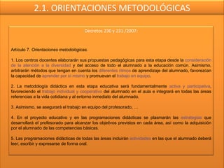 2.1. ORIENTACIONES METODOLÓGICAS Decretos 230 y 231 /2007: Artículo 7 . Orientaciones metodológicas. 1. Los centros docentes elaborarán sus propuestas pedagógicas para esta etapa desde la  consideración de la atención a la diversidad  y del acceso de todo el alumnado a la educación común. Asimismo, arbitrarán métodos que tengan en cuenta los  diferentes ritmos  de aprendizaje del alumnado, favorezcan la capacidad de  aprender por sí mismo  y promuevan el  trabajo en equipo . 2. La metodología didáctica en esta etapa educativa será fundamentalmente  activa y participativa , favoreciendo el  trabajo individual y cooperativo  del alumnado en el aula e integrará en todas las áreas referencias a la vida cotidiana y al entorno inmediato del alumnado. 3. Asimismo, se asegurará el trabajo en equipo del profesorado, … 4. En el proyecto educativo y en las programaciones didácticas se plasmarán las  estrategias  que desarrollará el profesorado para alcanzar los objetivos previstos en cada área, así como la adquisición por el alumnado de las competencias básicas. 5. Las programaciones didácticas de todas las áreas incluirán  actividades  en las que el alumnado deberá leer, escribir y expresarse de forma oral. 