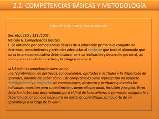 2.2. COMPETENCIAS BÁSICAS Y METODOLOGÍA CONCEPTO DE COMPETENCIAS BÁSICAS: Decretos 230 y 231 /2007: Artículo 6.  Competencias básicas. 1. Se entiende por competencias básicas de la educación primaria el conjunto de destrezas, conocimientos y actitudes adecuadas al  contexto  que todo el alumnado que cursa esta etapa educativa debe alcanzar para su realización y desarrollo personal, así como para la ciudadanía activa y la integración social.   La UE define  competencia clave  como: una  “combinación de destrezas, conocimientos, aptitudes y actitudes y la disposición de aprender, además del saber cómo. Las competencias clave representan un paquete  multifuncional  y  transferible  de conocimientos, destrezas y actitudes que todos los individuos necesitan para su realización y desarrollo personal, inclusión y empleo. Éstas deberían haber sido desarrolladas para el final de la enseñanza o formación obligatoria y deberían actuar como la base para un posterior aprendizaje, como parte de un aprendizaje a lo largo de la vida”. 