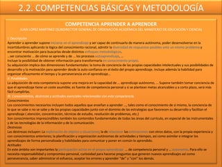 2.2. COMPETENCIAS BÁSICAS Y METODOLOGÍA COMPETENCIA APRENDER A APRENDER JUAN LÓPEZ MARTÍNEZ (SUBDIRECTOR GENERAL DE ORDENACIÓN ACADÉMICA DEL MINISTERIO DE EDUCACIÓN Y CIENCIA) I. Descripción Aprender a aprender supone  iniciarse en el aprendizaje  y ser capaz de continuarlo de manera autónoma, poder desenvolverse en la incertidumbres aplicando la lógica del conocimiento racional, admitir la  diversidad de respuestas posibles ante un mismo problema  y encontrar motivación para buscarlas desde distintos  enfoques metodológicos . … ser consciente … de cómo se aprende y de … los procesos  autoaprendizaje , … Incluye la posibilidad de obtener información para transformarla  en conocimiento propio . Su adquisición implica dos dimensiones fundamentales: la toma de conciencia de las propias capacidades intelectuales y sus posibilidades de desarrollo y la motivación para aprender desde la auto confianza en el éxito del propio aprendizaje. Incluye además la habilidad para organizar eficazmente el tiempo y la perseverancia en el aprendizaje… II. Finalidades La adquisición de esta competencia supone una mejora en la capacidad de … aprendizaje autónomo, ... Supone también tomar conciencia de que el aprendizaje tiene un coste asumible; es fuente de competencia personal y si se plantean metas alcanzables y a corto plazo, será más fácil cumplirlas.  III. Conocimientos, destrezas y actitudes esenciales relacionadas con esta competencia. Conocimientos Los conocimientos necesarios incluyen todos aquellos que enseñan a aprender …, tales como el conocimiento de sí mismo, la conciencia de lo que se sabe o no se sabe y de las propias capacidades junto con el dominio de las estrategias que favorecen su desarrollo y facilitan el aprendizaje ( atención, concentración, técnicas de estudio, resolución de problemas, etc.) Son conocimientos imprescindibles también los contenidos fundamentales de todas las áreas del currículo, en especial de las instrumentales y de las tecnologías de la información y de la comunicación. Destrezas Las destrezas incluyen: La  exploración de objetos y situaciones ; la de  relacionar  las  estimaciones  con otros datos, con la propia experiencia y con conocimientos anteriores; la planificación y organización autónomas de actividades y tiempos, así como asimilar e integrar los aprendizajes de forma personalizada y habilidades para comunicar y poner en común lo aprendido. Actitudes En este ámbito son importantes la  participación activa en el propio aprendizaje  … de competencia personal y …  autonomía . Para ello se necesita responsabilidad y compromiso personal, curiosidad para hacerse preguntas que generen nuevos aprendizajes así como perseverancia, saber administrar el esfuerzo, aceptar los errores y aprender “de” y “con” los demás. 
