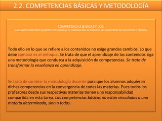 2.2. COMPETENCIAS BÁSICAS Y METODOLOGÍA COMPETENCIAS BÁSICAS Y LOE: JUAN LÓPEZ MARTÍNEZ (SUBDIRECTOR GENERAL DE ORDENACIÓN ACADÉMICA DEL MINISTERIO DE EDUCACIÓN Y CIENCIA) Todo ello en lo que se refiere a los contenidos no exige grandes cambios. Lo que debe  cambiar es el enfoque . Se trata de que el aprendizaje de los contenidos siga una metodología que conduzca a la adquisición de competencias.  Se trata de transformar la enseñanza en aprendizaje. Se trata de cambiar la metodología docente  para que los alumnos adquieran dichas competencias en la convergencia de todas las materias. Pues todos los profesores desde sus respectivas materias tienen una responsabilidad compartida en esta tarea.  Las competencias básicas no están vinculadas a una materia determinada, sino a todas. 