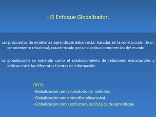 - El Enfoque Globalizador. Las propuestas de enseñanza-aprendizaje deben estar basadas en la construcción de un conocimiento relacional, caracterizado por una actitud comprensiva del mundo La globalización se entiende como el establecimiento de relaciones estructurales y críticas entre las diferentes fuentes de información. TIPOS: - Globalización como sumatorio de  materias. - Globalización como interdisciplinariedad. - Globalización como estructura psicológica de aprendizaje. 