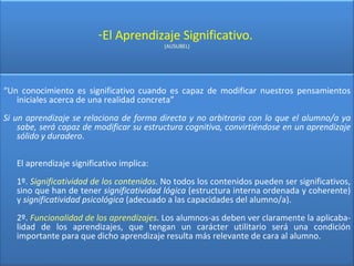 El Aprendizaje Significativo.  (AUSUBEL) “ Un conocimiento es significativo cuando es capaz de modificar nuestros pensamientos iniciales acerca de una realidad concreta” Si un aprendizaje se relaciona de forma directa y no arbitraria con lo que el alumno/a ya sabe, será capaz de modificar su estructura cognitiva, convirtiéndose en un aprendizaje sólido y duradero .  El aprendizaje significativo implica: 1º.  Significatividad de los contenidos . No todos los contenidos pueden ser significativos, sino que han de tener  significatividad lógica  (estructura interna ordenada y coherente) y  significatividad psicológica  (adecuado a las capacidades del alumno/a). 2º.  Funcionalidad de los aprendizajes . Los alumnos-as deben ver claramente la aplicaba-lidad de los aprendizajes, que tengan un carácter utilitario será una condición importante para que dicho aprendizaje resulta más relevante de cara al alumno. 