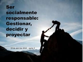 Ser
socialmente
responsable:
Gestionar,
decidir y
proyectar
19 de abril de 2010 _ parte 2
 