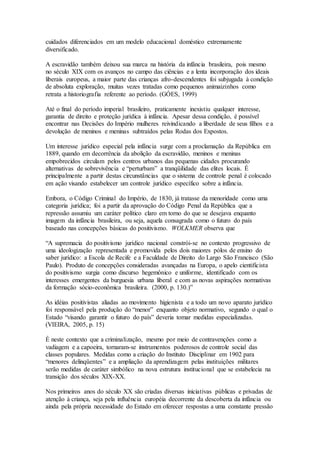 cuidados diferenciados em um modelo educacional doméstico extremamente
diversificado.
A escravidão também deixou sua marca na história da infância brasileira, pois mesmo
no século XIX com os avanços no campo das ciências e a lenta incorporação dos ideais
liberais europeus, a maior parte das crianças afro-descendentes foi subjugada à condição
de absoluta exploração, muitas vezes tratadas como pequenos animaizinhos como
retrata a historiografia referente ao período. (GÓES, 1999)
Até o final do período imperial brasileiro, praticamente inexistiu qualquer interesse,
garantia de direito e proteção jurídica à infância. Apesar dessa condição, é possível
encontrar nas Decisões do Império mulheres reivindicando a liberdade de seus filhos e a
devolução de meninos e meninas subtraídos pelas Rodas dos Expostos.
Um interesse jurídico especial pela infância surge com a proclamação da República em
1889, quando em decorrência da abolição da escravidão, meninos e meninas
empobrecidos circulam pelos centros urbanos das pequenas cidades procurando
alternativas de sobrevivência e “perturbam” a tranqüilidade das elites locais. É
principalmente a partir destas circunstâncias que o sistema de controle penal é colocado
em ação visando estabelecer um controle jurídico específico sobre a infância.
Embora, o Código Criminal do Império, de 1830, já tratasse da menoridade como uma
categoria jurídica; foi a partir da aprovação do Código Penal da República que a
repressão assumiu um caráter político claro em torno do que se desejava enquanto
imagem da infância brasileira, ou seja, aquela consagrada como o futuro do país
baseado nas concepções básicas do positivismo. WOLKMER observa que
“A supremacia do positivismo jurídico nacional constrói-se no contexto progressivo de
uma ideologização representada e promovida pelos dois maiores pólos de ensino do
saber jurídico: a Escola de Recife e a Faculdade de Direito do Largo São Francisco (São
Paulo). Produto de concepções consideradas avançadas na Europa, o apelo cientificista
do positivismo surgia como discurso hegemônico e uniforme, identificado com os
interesses emergentes da burguesia urbana liberal e com as novas aspirações normativas
da formação sócio-econômica brasileira. (2000, p. 130.)”
As idéias positivistas aliadas ao movimento higienista e a todo um novo aparato jurídico
foi responsável pela produção do “menor” enquanto objeto normativo, segundo o qual o
Estado “visando garantir o futuro do país” deveria tomar medidas especializadas.
(VIEIRA, 2005, p. 15)
É neste contexto que a criminalização, mesmo por meio de contravenções como a
vadiagem e a capoeira, tornaram-se instrumentos poderosos de controle social das
classes populares. Medidas como a criação do Instituto Disciplinar em 1902 para
“menores delinqüentes” e a ampliação da aprendizagem pelas instituições militares
serão medidas de caráter simbólico na nova estrutura institucional que se estabelecia na
transição dos séculos XIX-XX.
Nos primeiros anos do século XX são criadas diversas iniciativas públicas e privadas de
atenção à criança, seja pela influência européia decorrente da descoberta da infância ou
ainda pela própria necessidade do Estado em oferecer respostas a uma constante pressão
 