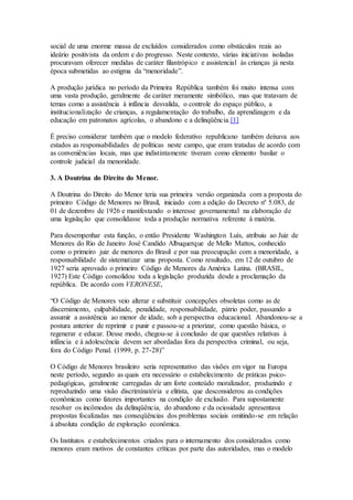 social de uma enorme massa de excluídos considerados como obstáculos reais ao
ideário positivista da ordem e do progresso. Neste contexto, várias iniciativas isoladas
procuravam oferecer medidas de caráter filantrópico e assistencial às crianças já nesta
época submetidas ao estigma da “menoridade”.
A produção jurídica no período da Primeira República também foi muito intensa com
uma vasta produção, geralmente de caráter meramente simbólico, mas que tratavam de
temas como a assistência à infância desvalida, o controle do espaço público, a
institucionalização de crianças, a regulamentação do trabalho, da aprendizagem e da
educação em patronatos agrícolas, o abandono e a delinqüência.[1]
É preciso considerar também que o modelo federativo republicano também deixava aos
estados as responsabilidades de políticas neste campo, que eram tratadas de acordo com
as conveniências locais, mas que indistintamente tiveram como elemento basilar o
controle judicial da menoridade.
3. A Doutrina do Direito do Menor.
A Doutrina do Direito do Menor teria sua primeira versão organizada com a proposta do
primeiro Código de Menores no Brasil, iniciado com a edição do Decreto nº 5.083, de
01 de dezembro de 1926 e manifestando o interesse governamental na elaboração de
uma legislação que consolidasse toda a produção normativa referente à matéria.
Para desempenhar esta função, o então Presidente Washington Luís, atribuiu ao Juiz de
Menores do Rio de Janeiro José Candido Albuquerque de Mello Mattos, conhecido
como o primeiro juiz de menores do Brasil e por sua preocupação com a menoridade, a
responsabilidade de sistematizar uma proposta. Como resultado, em 12 de outubro de
1927 seria aprovado o primeiro Código de Menores da América Latina. (BRASIL,
1927) Este Código consolidou toda a legislação produzida desde a proclamação da
república. De acordo com VERONESE,
“O Código de Menores veio alterar e substituir concepções obsoletas como as de
discernimento, culpabilidade, penalidade, responsabilidade, pátrio poder, passando a
assumir a assistência ao menor de idade, sob a perspectiva educacional. Abandonou-se a
postura anterior de reprimir e punir e passou-se a priorizar, como questão básica, o
regenerar e educar. Desse modo, chegou-se à conclusão de que questões relativas à
infância e à adolescência devem ser abordadas fora da perspectiva criminal, ou seja,
fora do Código Penal. (1999, p. 27-28)”
O Código de Menores brasileiro seria representativo das visões em vigor na Europa
neste período, segundo as quais era necessário o estabelecimento de práticas psico-
pedagógicas, geralmente carregadas de um forte conteúdo moralizador, produzindo e
reproduzindo uma visão discriminatória e elitista, que desconsiderou as condições
econômicas como fatores importantes na condição de exclusão. Para supostamente
resolver os incômodos da delinqüência, do abandono e da ociosidade apresentava
propostas focalizadas nas conseqüências dos problemas sociais omitindo-se em relação
à absoluta condição de exploração econômica.
Os Institutos e estabelecimentos criados para o internamento dos considerados como
menores eram motivos de constantes críticas por parte das autoridades, mas o modelo
 