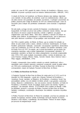 resistiu até o ano de 1941, quando foi criado a Serviço de Assistência a Menores, com a
finalidade de prestar a proteção social aos menores institucionalizados. (BRASIL, 1941)
A criação do Serviço de Assistência aos Menores demarca uma mudança importante
com a inclusão de uma política de assistência social nos estabelecimentos oficiais que
até então estavam sob a jurisdição dos juizados de menores. A principal característica da
política proposta pelo Código de Menores de 1927 era a institucionalização como via
necessária para a solução dos problemas considerados como essenciais à organização
social.
De todo modo, ao longo de todo o período foi freqüente o reconhecimento da
incapacidade do Estado em prover uma política assistencial mesmo mínima, mas que
não deixava de exercer o papel de repressão, controle e vigilância aos grupos
estigmatizados pelo ideário elitista. Além disso, estimulou a inserção de crianças no
trabalho pelos artifícios da aprendizagem e da profissionalização, pois se interessava
mais pelos interesses econômicos do que qualquer outra necessidade social.
Até 1964, o modelo jurídico do Direito do Menor, que na verdade foi reduzido ao
direito de ação estatal contra o menor, subsistiu às diversas transformações do Estado
brasileiro praticamente inalterado, convivendo com pequenas experiências democráticas
como nas Constituições de 1934 e de 1946, e também com modelos autoritários como
do Estado Novo em 1937. No entanto, não se pode desconsiderar que por detrás das
concepções menoristas estão as idéias fundamentais do pensamento autoritário. O
pensamento autoritário no Brasil teve ênfase principalmente no período compreendido
entre 1930 e 1945, sendo resultado da produção política e teórica de intelectuais tais
como Francisco Campos, Oliveira Vianna, Azevedo Amaral, Alceu Amoroso Lima e
Plínio Salgado. (MEDEIROS, 1978)
Contudo, a transposição desse modelo centrado no controle jurisdicional sobre a
menoridade para o controle repressivo assistencial aconteceria a partir do golpe militar
em 1964 com o estabelecimento da Política Nacional do Bem-Estar do Menor e a
correspondente criação da Fundação Nacional do Bem-Estar do Menor.
4. A Política do Bem-Estar do Menor.
A Fundação Nacional do Bem Estar do Menor foi criada pela Lei nº 4.513, em 01 de
dezembro de 1964, integrando, a partir daí, o Sistema Nacional de Previdência e
Assistência Social, vinculado ao Ministério da Previdência e Assistência Social. Sua
personalidade jurídica era a de entidade de direito privado o que garantia a autonomia
técnica, financeira e administrativa, mas seus recursos estavam vinculados ao Fundo de
Previdência e Assistência Social, de qualquer forma gozava das mesmas “regalias e
privilégios” das autarquias federais. A FUNABEM estava sediada em Brasília e tinha
por finalidade promover a execução da Política Nacional do Bem Estar do Menor
mediante a orientação, coordenação e fiscalização das entidades executoras da política
nacional.
A Política Nacional do Bem-Estar do Menor foi constituída com base nos princípios da
doutrina da segurança nacional oriunda da ideologia da Escola Superior de Guerra.
Declarava como objetivo o atendimento das necessidades “básicas do menor atingido
por processo de marginalização social”.
 