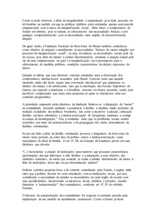 Como se pode observar, a idéia de irregularidade e segmentação já se fazia presente em
tal doutrina na medida em que as políticas públicas eram orientadas apenas para parcela
estigmatizada com a marca da marginalização social. Além disso, o compromisso do
Estado era mínimo, pois se reduzia ao oferecimento das necessidades básicas e sem
qualquer comprometimento com as necessidades mais amplas de desenvolvimento
integral.
De igual modo, a Fundação Nacional do Bem-Estar do Menor também estabeleceu
como objetivo de atuação o atendimento às necessidades “básicas do menor atingido por
processo de marginalização social”, ou seja, reconhecia as necessidades sociais pela via
do avesso, pois além de manter o caráter discriminatório, produzia a atuação estatal pela
via de uma estigmatização na qual o a marginalização era o pressuposto para o
oferecimento de medidas públicas, condições características do ideário repressivo da
época.
Quando se afirma que suas diretrizes estavam orientadas para a observação dos
compromissos internacionais assumidos pelo Brasil, é preciso notar que naquele
momento ainda não havia sequer uma convenção internacional que amparasse os
direitos da criança e do adolescente, mas que as ideologias das Escolas Superiores de
Guerra, em especial a americana e a brasileira, estavam em franca ascensão, sendo, pois
inevitável compreender que eram estas propostas às quais se vinculavam todo seu
conteúdo programático.
A prioridade amparada pelas diretrizes da fundação limitava-se a integração do “menor”
na comunidade, prestada mediante a assistência à família, e medidas muito próximas da
tradição excludente das políticas brasileiras, tais como o incentivo à adoção, colocação
familiar em lares substitutos e a institucionalização de “programas tendentes a corrigir
as causas de desintegração.” Ora, a romântica visão que os problemas sociais seriam
resolvidos por meio do assistencialismo e da propagação das visões deterministas de
famílias estruturadas.
Se por um lado a idéia de família estruturada povoava o imaginário do bem-estar do
menor neste período, na outra face da política estava a institucionalização como
reprodutora do ideal de família. O art. 8º, III, do Estatuto da Funabem previa em suas
diretrizes que deveria:
“[...] incrementar a criação de instituições para menores que possuam características
aproximadas das que informam a vida familiar e a adaptação, a esse objetivo, das
entidades existentes, de modo que somente se venha a admitir internamento de menor à
falta de instituições desse tipo ou por determinação judicial.”
Embora a prática proposta fosse a do controle centralizado pelo Estado, o regime tinha
claro que a política deveria ter certa articulação com as instituições locais, por isso,
considerada a necessidade de atender as necessidades de cada região de acordo com
suas peculiaridades, incentivando as iniciativas locais, públicas e privadas, visando
dinamizar a “autopromoção” das comunidades, conforme art. 8º, IV do referido
Estatuto.
O discurso da autopromoção das comunidades foi resposta à constante pressão pela
implantação de um modelo de atendimento assistencial. Como o Estado já havia
 